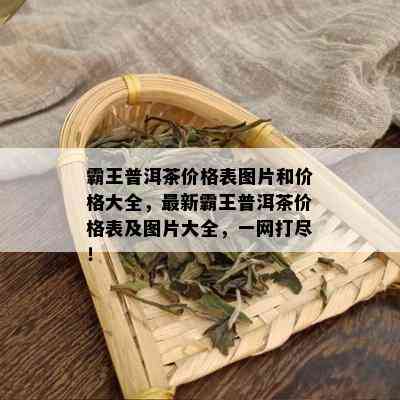 霸王普洱茶价格表图片和价格大全，最新霸王普洱茶价格表及图片大全，一网打尽！