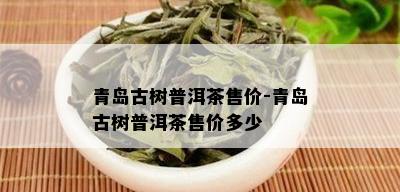 青岛古树普洱茶售价-青岛古树普洱茶售价多少