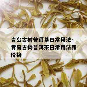 青岛古树普洱茶日常用法-青岛古树普洱茶日常用法和价格