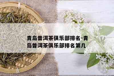 青岛普洱茶俱乐部排名-青岛普洱茶俱乐部排名第几