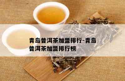 青岛普洱茶加盟排行-青岛普洱茶加盟排行榜