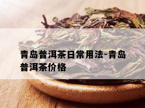 青岛普洱茶日常用法-青岛普洱茶价格