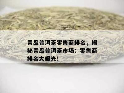 青岛普洱茶零售商排名，揭秘青岛普洱茶市场：零售商排名大曝光！