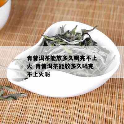 青普洱茶能放多久喝完不上火-青普洱茶能放多久喝完不上火呢