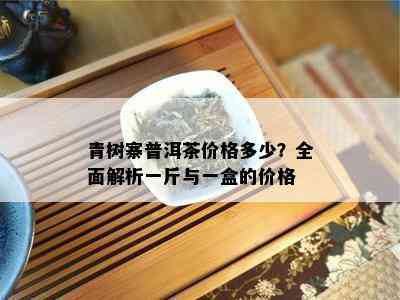 青树寨普洱茶价格多少？全面解析一斤与一盒的价格