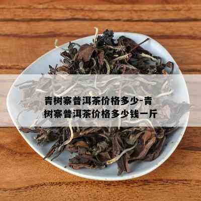 青树寨普洱茶价格多少-青树寨普洱茶价格多少钱一斤