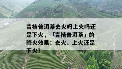 青桔普洱茶去火吗上火吗还是下火，「青桔普洱茶」的降火效果：去火、上火还是下火？