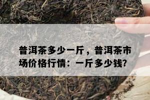 普洱茶多少一斤，普洱茶市场价格行情：一斤多少钱？