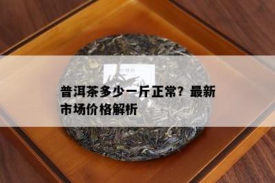 普洱茶多少一斤正常？最新市场价格解析