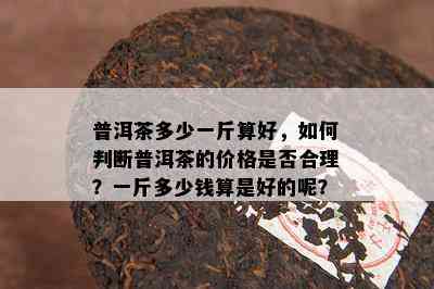 普洱茶多少一斤算好，怎样判断普洱茶的价格是不是合理？一斤多少钱算是好的呢？