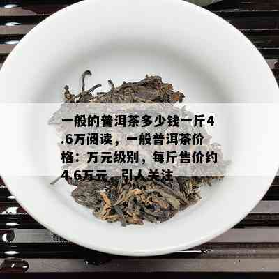 一般的普洱茶多少钱一斤4.6万阅读，一般普洱茶价格：万元级别，每斤售价约4.6万元，引人关注