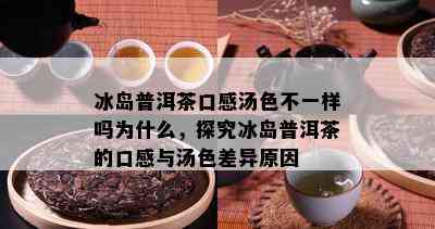 冰岛普洱茶口感汤色不一样吗为什么，探究冰岛普洱茶的口感与汤色差异起因