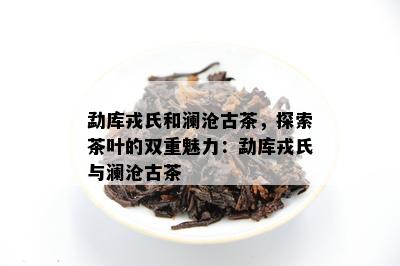 勐库戎氏和澜沧古茶，探索茶叶的双重魅力：勐库戎氏与澜沧古茶