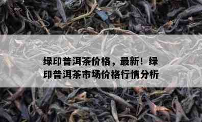 绿印普洱茶价格，最新！绿印普洱茶市场价格行情分析