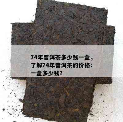 74年普洱茶多少钱一盒，了解74年普洱茶的价格：一盒多少钱？