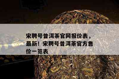 宋聘号普洱茶官网报价表，最新！宋聘号普洱茶官方售价一览表