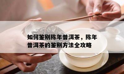 怎样鉴别陈年普洱茶，陈年普洱茶的鉴别方法全攻略