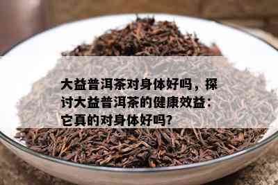 大益普洱茶对身体好吗，探讨大益普洱茶的健康效益：它真的对身体好吗？