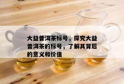 大益普洱茶标号，探究大益普洱茶的标号，熟悉其背后的意义和价值