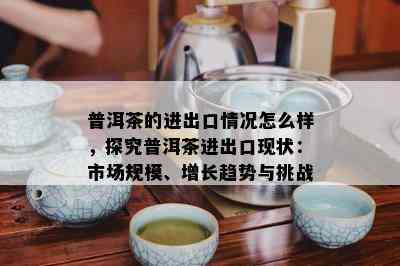 普洱茶的进出口情况怎么样，探究普洱茶进出口现状：市场规模、增长趋势与挑战