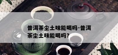 普洱茶尘土味能喝吗-普洱茶尘土味能喝吗?