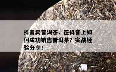 抖音卖普洱茶，在抖音上怎样成功销售普洱茶？实战经验分享！