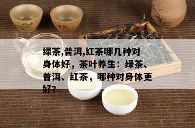 绿茶,普洱,红茶哪几种对身体好，茶叶养生：绿茶、普洱、红茶，哪种对身体更好？