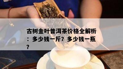 古树金叶普洱茶价格全解析：多少钱一斤？多少钱一瓶？