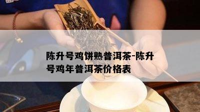 陈升号鸡饼熟普洱茶-陈升号鸡年普洱茶价格表