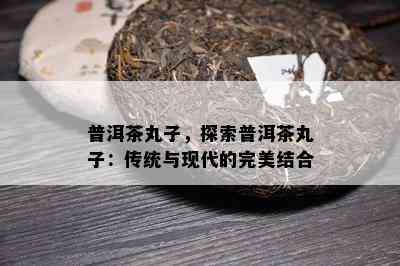 普洱茶丸子，探索普洱茶丸子：传统与现代的完美结合