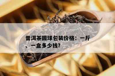 普洱茶圆球包装价格：一斤、一盒多少钱？