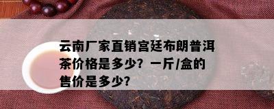 云南厂家直销宫廷布朗普洱茶价格是多少？一斤/盒的售价是多少？