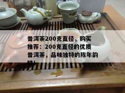 普洱茶200克直径，购买推荐：200克直径的优质普洱茶，品味独特的陈年韵味！