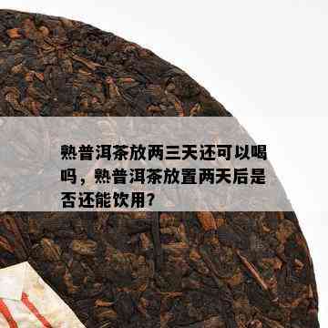 熟普洱茶放两三天还可以喝吗，熟普洱茶放置两天后是不是还能饮用？