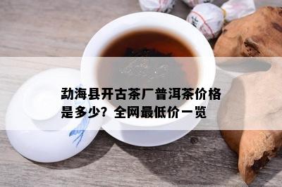 勐海县开古茶厂普洱茶价格是多少？全网更低价一览