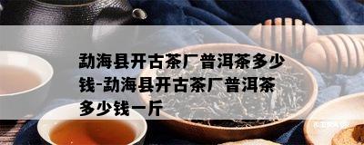 勐海县开古茶厂普洱茶多少钱-勐海县开古茶厂普洱茶多少钱一斤