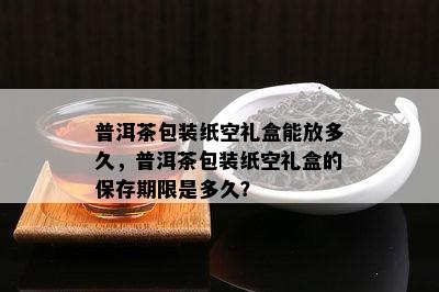 普洱茶包装纸空礼盒能放多久，普洱茶包装纸空礼盒的保存期限是多久？