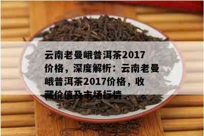 云南老曼峨普洱茶2017价格，深度解析：云南老曼峨普洱茶2017价格，收藏价值及市场行情