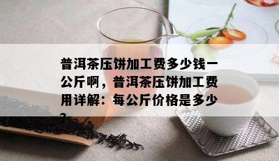 普洱茶压饼加工费多少钱一公斤啊，普洱茶压饼加工费用详解：每公斤价格是多少？