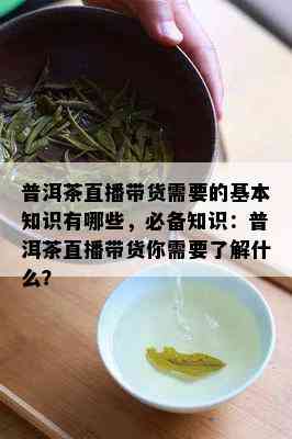 普洱茶直播带货需要的基本知识有哪些，必备知识：普洱茶直播带货你需要熟悉什么？