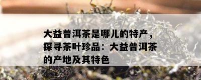 大益普洱茶是哪儿的特产，探寻茶叶珍品：大益普洱茶的产地及其特色