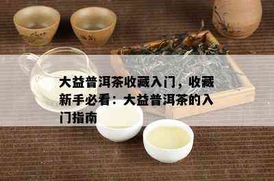 大益普洱茶收藏入门，收藏新手必看：大益普洱茶的入门指南