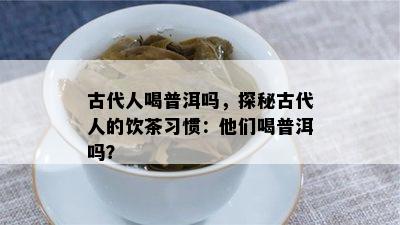 古代人喝普洱吗，探秘古代人的饮茶习惯：他们喝普洱吗？