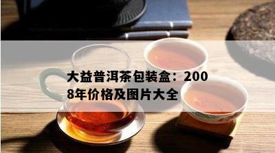 大益普洱茶包装盒：2008年价格及图片大全