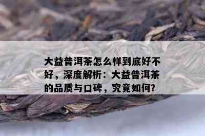 大益普洱茶怎么样到底好不好，深度解析：大益普洱茶的品质与口碑，究竟怎样？