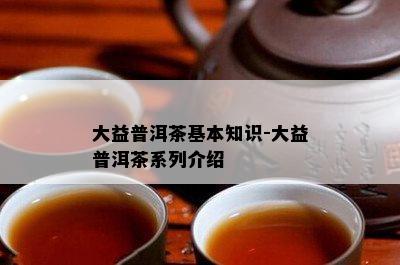 大益普洱茶基本知识-大益普洱茶系列介绍