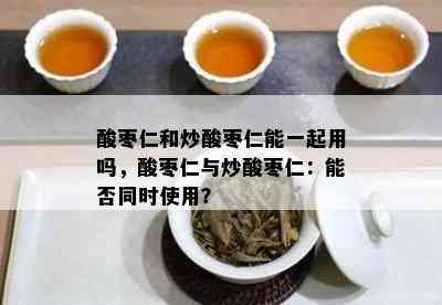 酸枣仁和炒酸枣仁能一起用吗，酸枣仁与炒酸枣仁：能否同时使用？