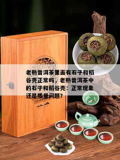 老熟普洱茶里面有石子和稻谷壳正常吗，老熟普洱茶中的石子和稻谷壳：正常现象还是品质疑问？