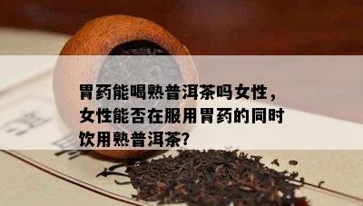 胃能喝熟普洱茶吗女性，女性能否在服用胃的同时饮用熟普洱茶？