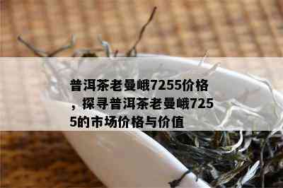 普洱茶老曼峨7255价格，探寻普洱茶老曼峨7255的市场价格与价值